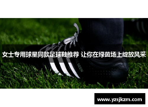 女士专用球星同款足球鞋推荐 让你在绿茵场上绽放风采