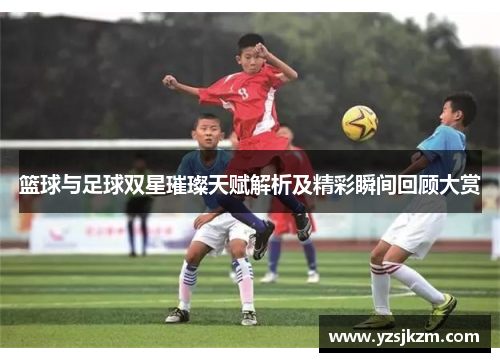 篮球与足球双星璀璨天赋解析及精彩瞬间回顾大赏