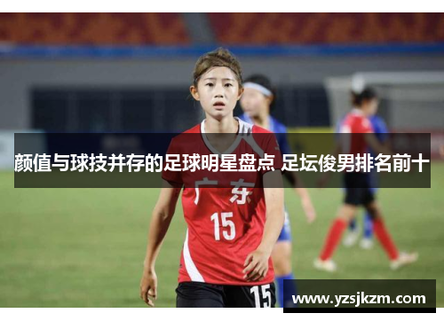颜值与球技并存的足球明星盘点 足坛俊男排名前十