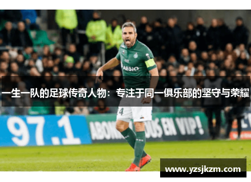 一生一队的足球传奇人物：专注于同一俱乐部的坚守与荣耀