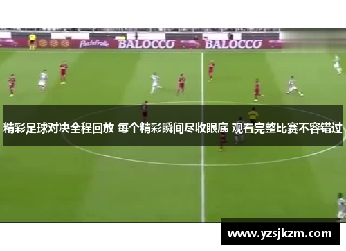 精彩足球对决全程回放 每个精彩瞬间尽收眼底 观看完整比赛不容错过