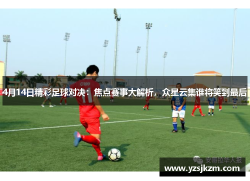 4月14日精彩足球对决：焦点赛事大解析，众星云集谁将笑到最后